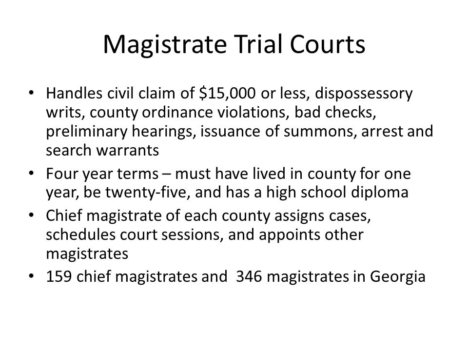 Magistrate Trial Courts Handles civil claim of $15,000 or less, dispossessory writs, county ordinance violations, bad checks, preliminary hearings, issuance of summons, arrest and search warrants Four year terms – must have lived in county for one year, be twenty-five, and has a high school diploma Chief magistrate of each county assigns cases, schedules court sessions, and appoints other magistrates 159 chief magistrates and 346 magistrates in Georgia