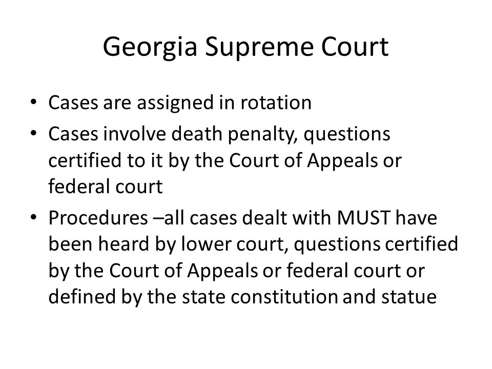Georgia Supreme Court Cases are assigned in rotation Cases involve death penalty, questions certified to it by the Court of Appeals or federal court Procedures –all cases dealt with MUST have been heard by lower court, questions certified by the Court of Appeals or federal court or defined by the state constitution and statue