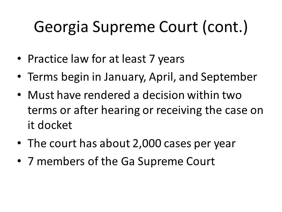 Georgia Supreme Court (cont.) Practice law for at least 7 years Terms begin in January, April, and September Must have rendered a decision within two terms or after hearing or receiving the case on it docket The court has about 2,000 cases per year 7 members of the Ga Supreme Court