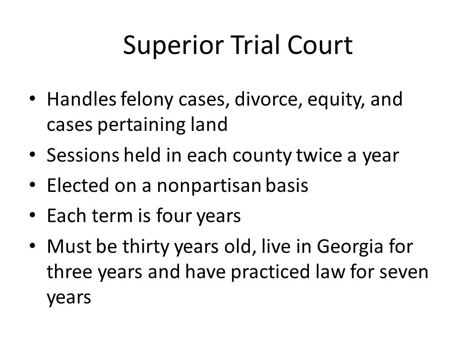 Superior Trial Court Handles felony cases, divorce, equity, and cases pertaining land Sessions held in each county twice a year Elected on a nonpartisan basis Each term is four years Must be thirty years old, live in Georgia for three years and have practiced law for seven years