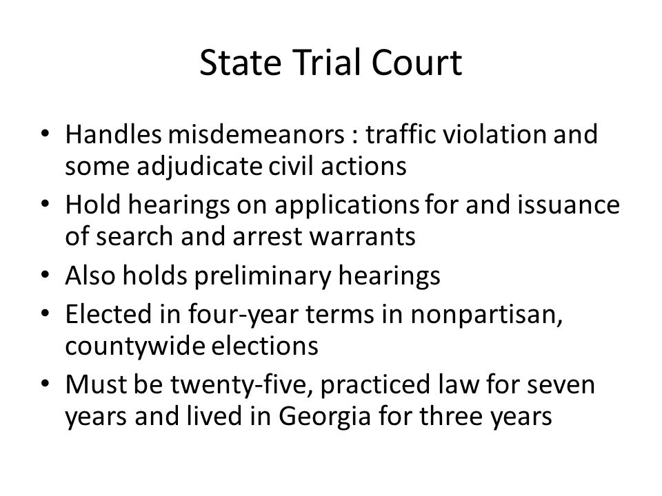 State Trial Court Handles misdemeanors : traffic violation and some adjudicate civil actions Hold hearings on applications for and issuance of search and arrest warrants Also holds preliminary hearings Elected in four-year terms in nonpartisan, countywide elections Must be twenty-five, practiced law for seven years and lived in Georgia for three years