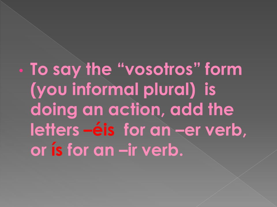 To say the vosotros form (you informal plural) is doing an action, add the letters –éis for an –er verb, or ís for an –ir verb.