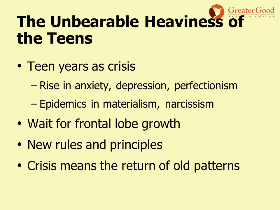 The Unbearable Heaviness of the Teens Teen years as crisis –Rise in anxiety, depression, perfectionism –Epidemics in materialism, narcissism Wait for frontal lobe growth New rules and principles Crisis means the return of old patterns