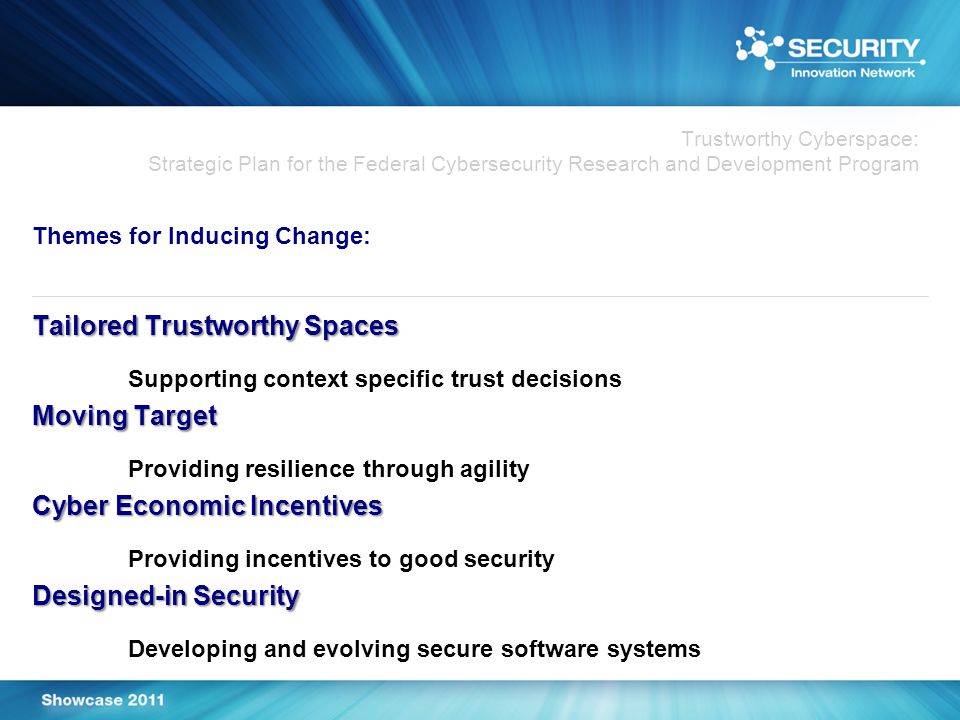 Trustworthy Cyberspace: Strategic Plan for the Federal Cybersecurity Research and Development Program Themes for Inducing Change: Tailored Trustworthy Spaces Supporting context specific trust decisions Moving Target Providing resilience through agility Cyber Economic Incentives Providing incentives to good security Designed-in Security Developing and evolving secure software systems