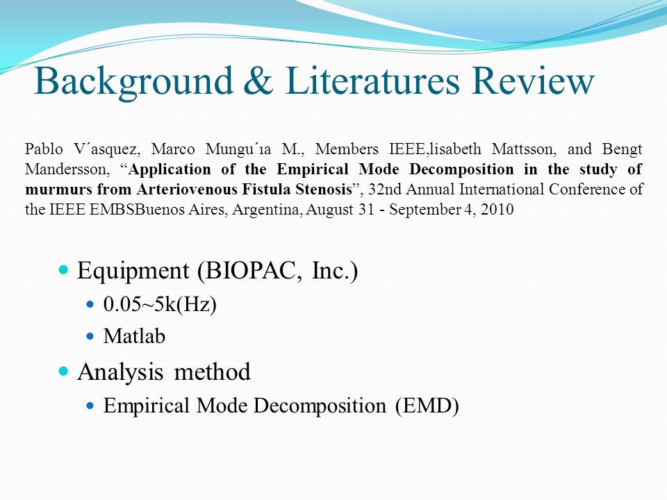 Equipment (BIOPAC, Inc.) 0.05~5k(Hz) Matlab Analysis method Empirical Mode Decomposition (EMD) Pablo V´asquez, Marco Mungu´ıa M., Members IEEE,lisabeth Mattsson, and Bengt Mandersson, Application of the Empirical Mode Decomposition in the study of murmurs from Arteriovenous Fistula Stenosis , 32nd Annual International Conference of the IEEE EMBSBuenos Aires, Argentina, August 31 - September 4, 2010 Background & Literatures Review