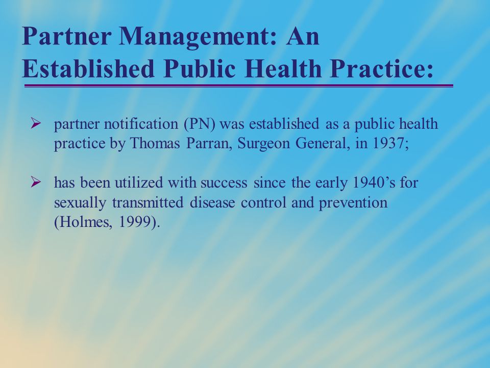 Partner Management: An Established Public Health Practice:  partner notification (PN) was established as a public health practice by Thomas Parran, Surgeon General, in 1937;  has been utilized with success since the early 1940’s for sexually transmitted disease control and prevention (Holmes, 1999).