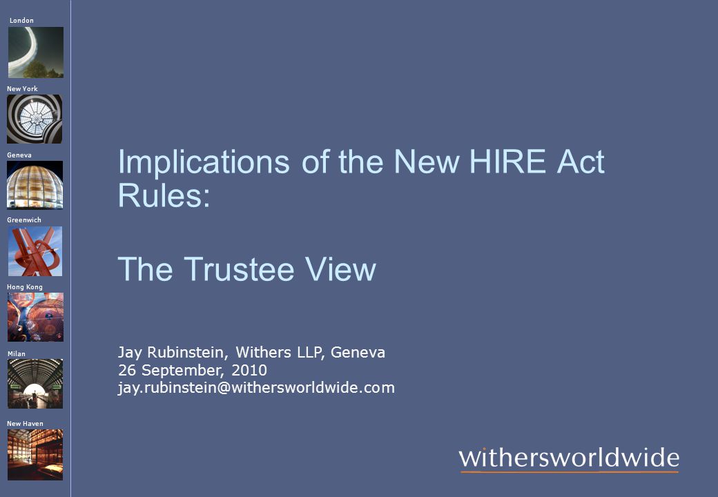 London Hong Kong Greenwich New York Geneva Milan New Haven Implications of the New HIRE Act Rules: The Trustee View Jay Rubinstein, Withers LLP, Geneva 26 September, 2010
