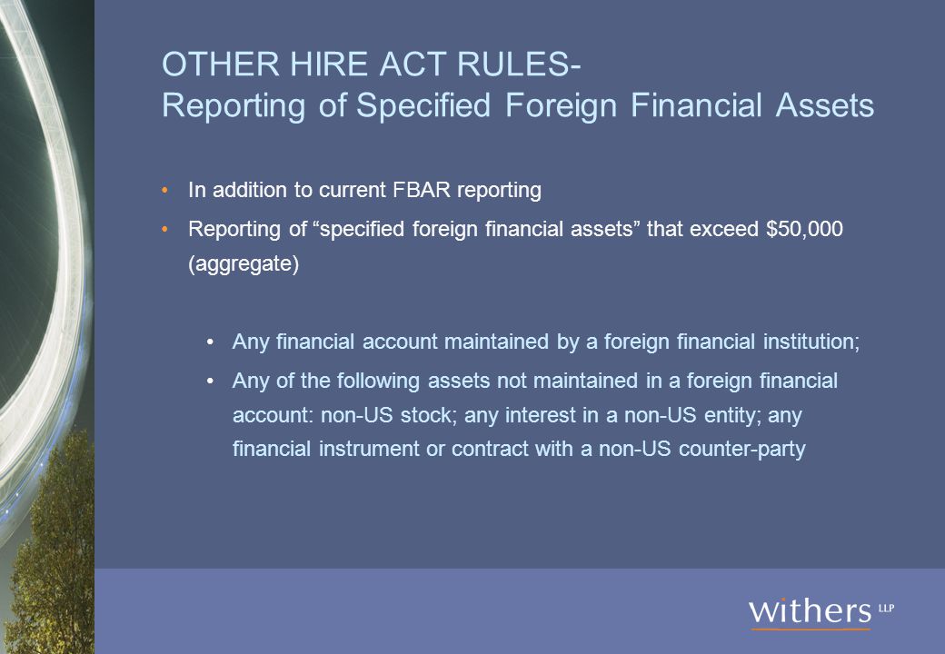 OTHER HIRE ACT RULES- Reporting of Specified Foreign Financial Assets In addition to current FBAR reporting Reporting of specified foreign financial assets that exceed $50,000 (aggregate) Any financial account maintained by a foreign financial institution; Any of the following assets not maintained in a foreign financial account: non-US stock; any interest in a non-US entity; any financial instrument or contract with a non-US counter-party