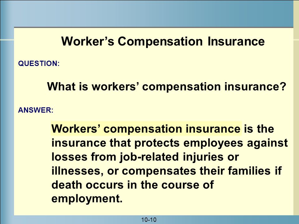 10-10 Workers’ compensation insurance is the insurance that protects employees against losses from job-related injuries or illnesses, or compensates their families if death occurs in the course of employment.