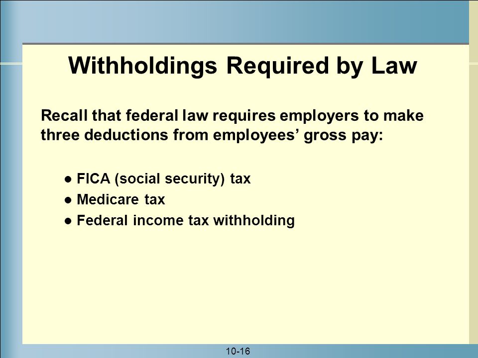 10-16 Withholdings Required by Law FICA (social security) tax Medicare tax Federal income tax withholding Recall that federal law requires employers to make three deductions from employees’ gross pay: