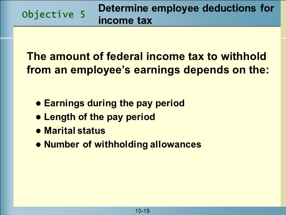 10-19 The amount of federal income tax to withhold from an employee’s earnings depends on the: Earnings during the pay period Length of the pay period Marital status Number of withholding allowances Objective 5 Determine employee deductions for income tax