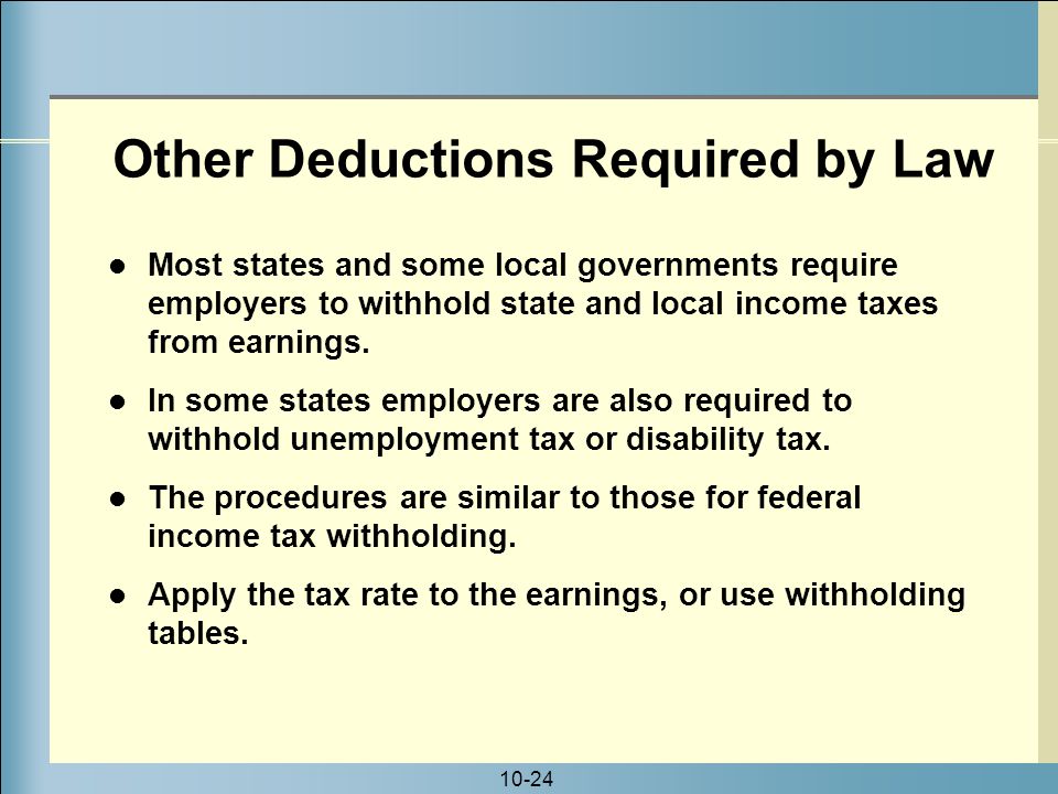 10-24 Other Deductions Required by Law Most states and some local governments require employers to withhold state and local income taxes from earnings.