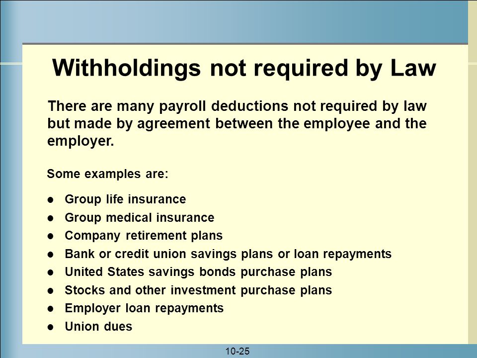 10-25 Some examples are: Group life insurance Group medical insurance Company retirement plans Bank or credit union savings plans or loan repayments United States savings bonds purchase plans Stocks and other investment purchase plans Employer loan repayments Union dues There are many payroll deductions not required by law but made by agreement between the employee and the employer.