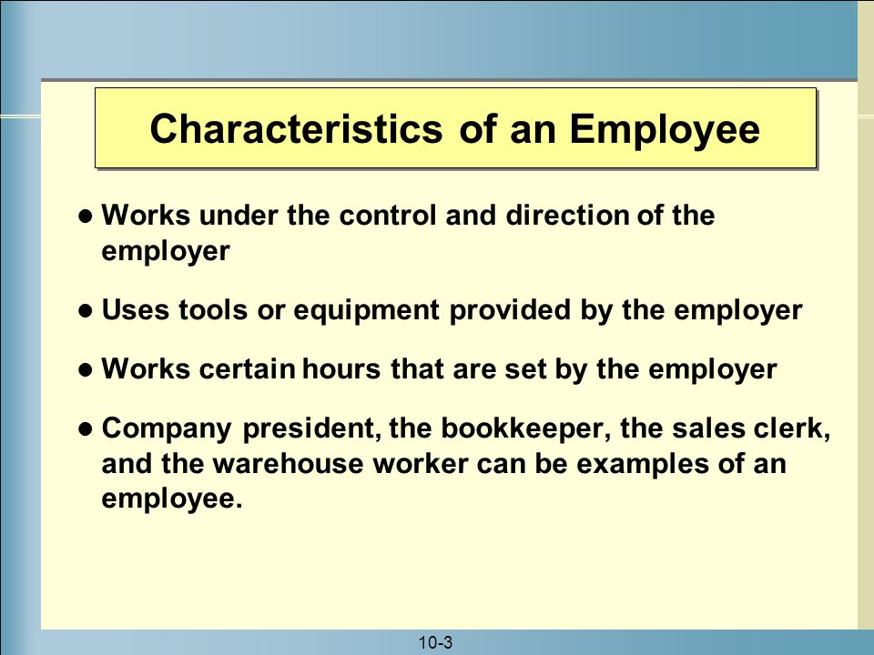 10-3 Characteristics of an Employee Works under the control and direction of the employer Uses tools or equipment provided by the employer Works certain hours that are set by the employer Company president, the bookkeeper, the sales clerk, and the warehouse worker can be examples of an employee.
