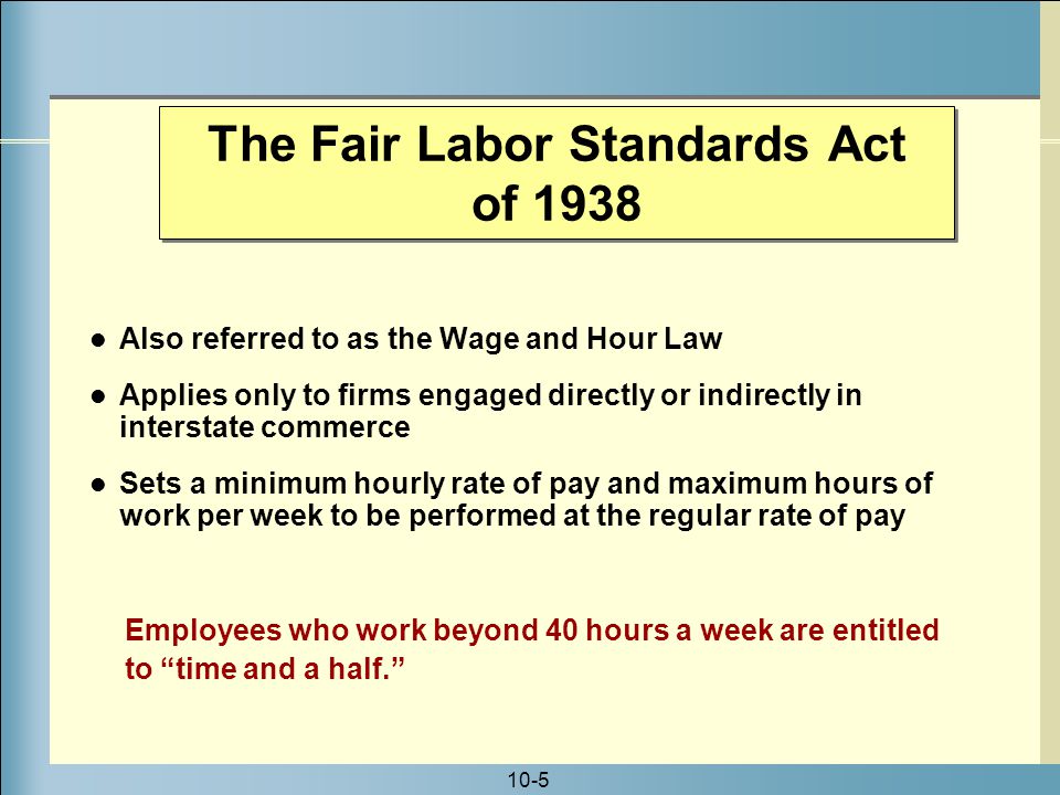 10-5 Also referred to as the Wage and Hour Law Applies only to firms engaged directly or indirectly in interstate commerce Sets a minimum hourly rate of pay and maximum hours of work per week to be performed at the regular rate of pay Employees who work beyond 40 hours a week are entitled to time and a half. The Fair Labor Standards Act of 1938