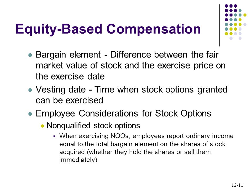 12-11 Equity-Based Compensation Bargain element - Difference between the fair market value of stock and the exercise price on the exercise date Vesting date - Time when stock options granted can be exercised Employee Considerations for Stock Options Nonqualified stock options  When exercising NQOs, employees report ordinary income equal to the total bargain element on the shares of stock acquired (whether they hold the shares or sell them immediately)