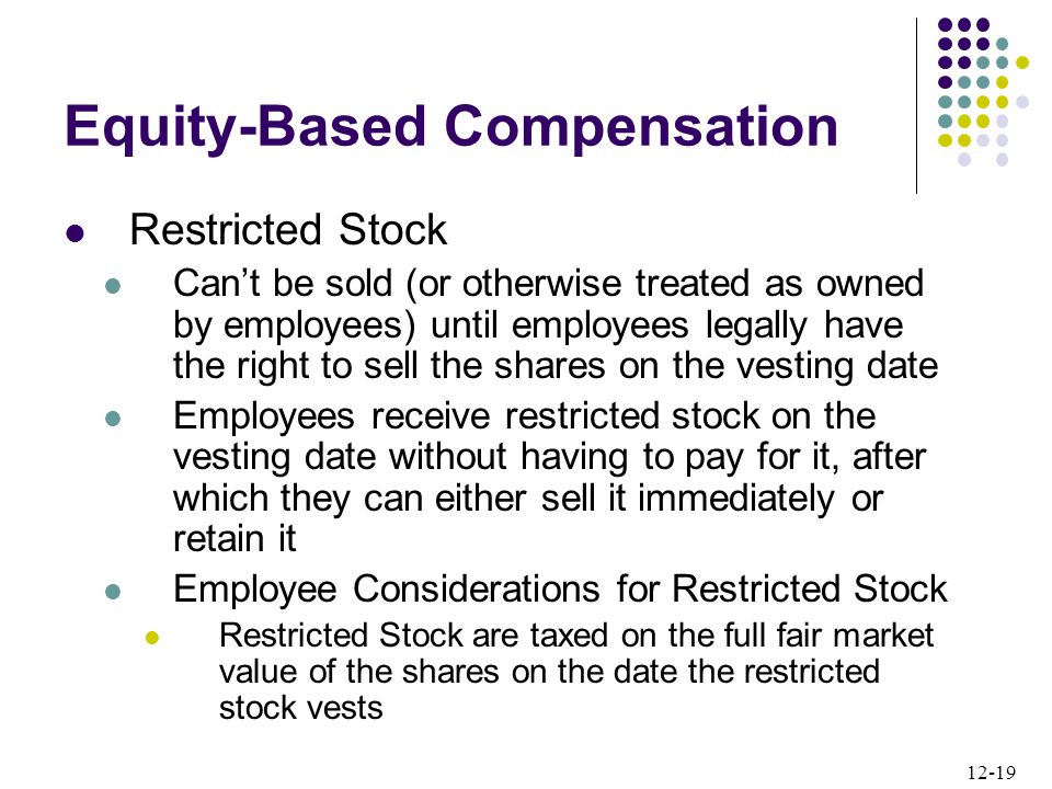 12-19 Restricted Stock Can’t be sold (or otherwise treated as owned by employees) until employees legally have the right to sell the shares on the vesting date Employees receive restricted stock on the vesting date without having to pay for it, after which they can either sell it immediately or retain it Employee Considerations for Restricted Stock Restricted Stock are taxed on the full fair market value of the shares on the date the restricted stock vests Equity-Based Compensation
