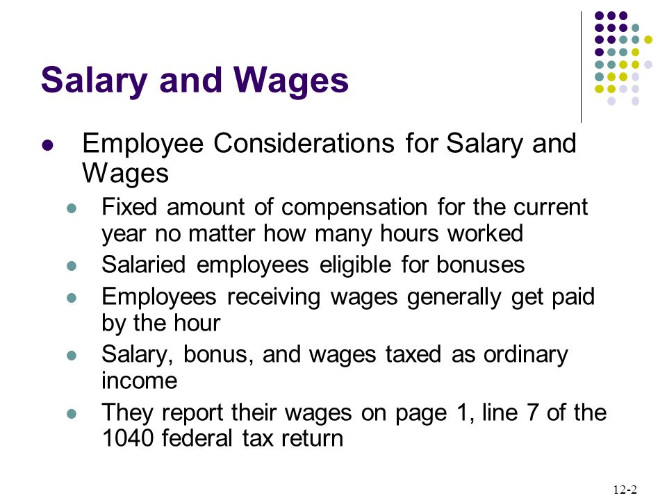 12-2 Salary and Wages Employee Considerations for Salary and Wages Fixed amount of compensation for the current year no matter how many hours worked Salaried employees eligible for bonuses Employees receiving wages generally get paid by the hour Salary, bonus, and wages taxed as ordinary income They report their wages on page 1, line 7 of the 1040 federal tax return