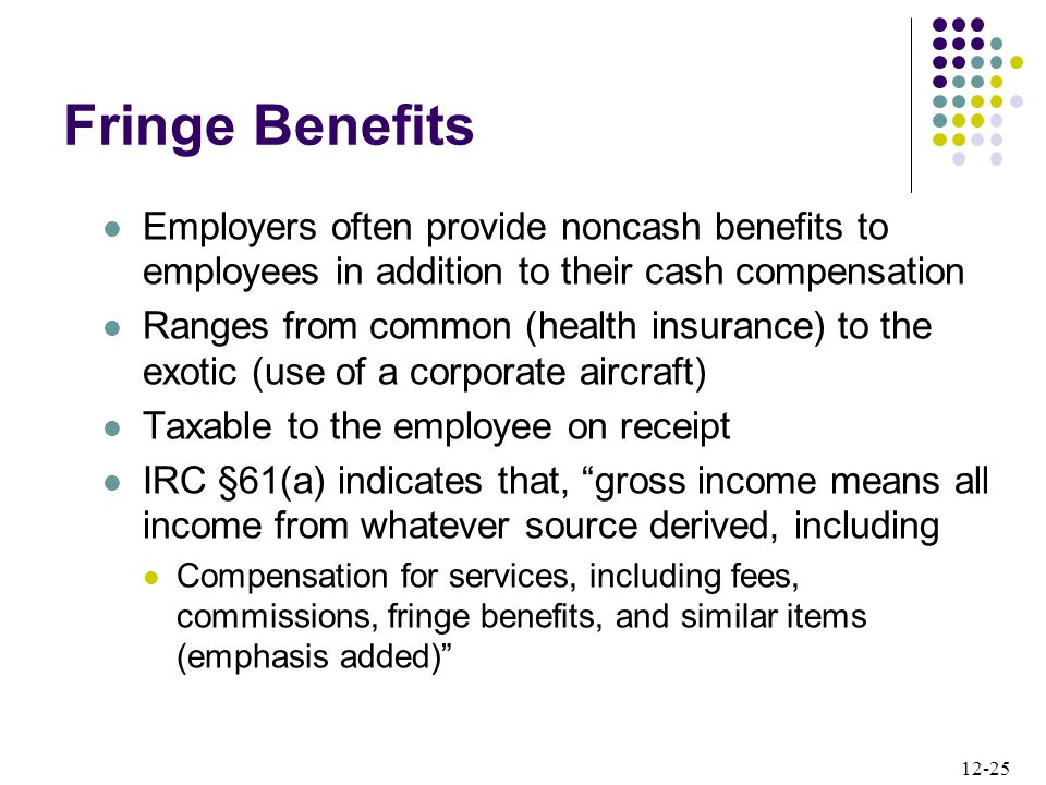 12-25 Employers often provide noncash benefits to employees in addition to their cash compensation Ranges from common (health insurance) to the exotic (use of a corporate aircraft) Taxable to the employee on receipt IRC §61(a) indicates that, gross income means all income from whatever source derived, including Compensation for services, including fees, commissions, fringe benefits, and similar items (emphasis added) Fringe Benefits