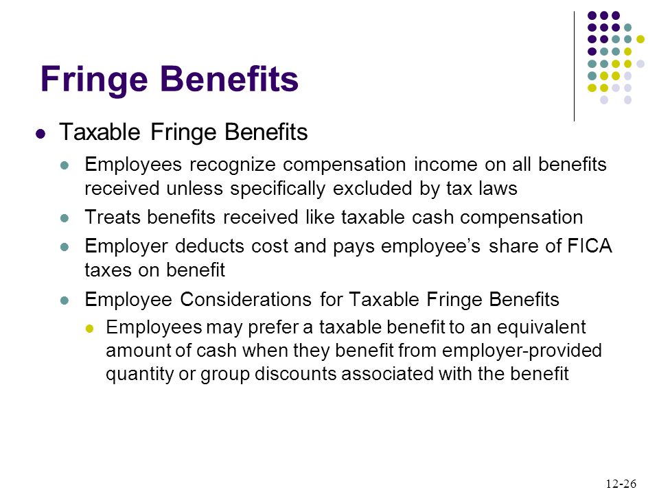 12-26 Taxable Fringe Benefits Employees recognize compensation income on all benefits received unless specifically excluded by tax laws Treats benefits received like taxable cash compensation Employer deducts cost and pays employee’s share of FICA taxes on benefit Employee Considerations for Taxable Fringe Benefits Employees may prefer a taxable benefit to an equivalent amount of cash when they benefit from employer-provided quantity or group discounts associated with the benefit Fringe Benefits
