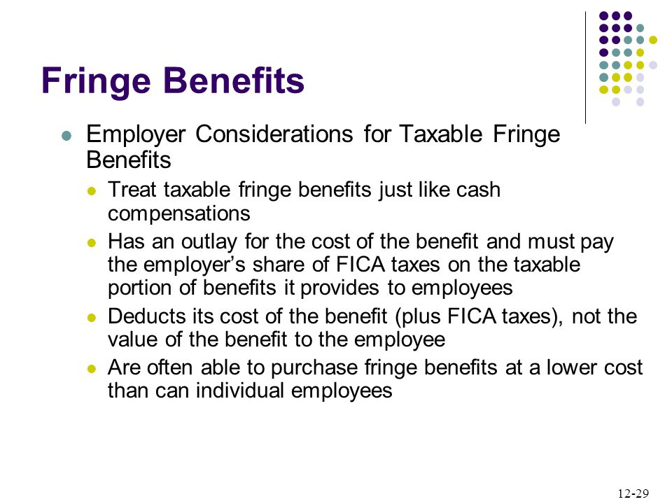 12-29 Employer Considerations for Taxable Fringe Benefits Treat taxable fringe benefits just like cash compensations Has an outlay for the cost of the benefit and must pay the employer’s share of FICA taxes on the taxable portion of benefits it provides to employees Deducts its cost of the benefit (plus FICA taxes), not the value of the benefit to the employee Are often able to purchase fringe benefits at a lower cost than can individual employees Fringe Benefits