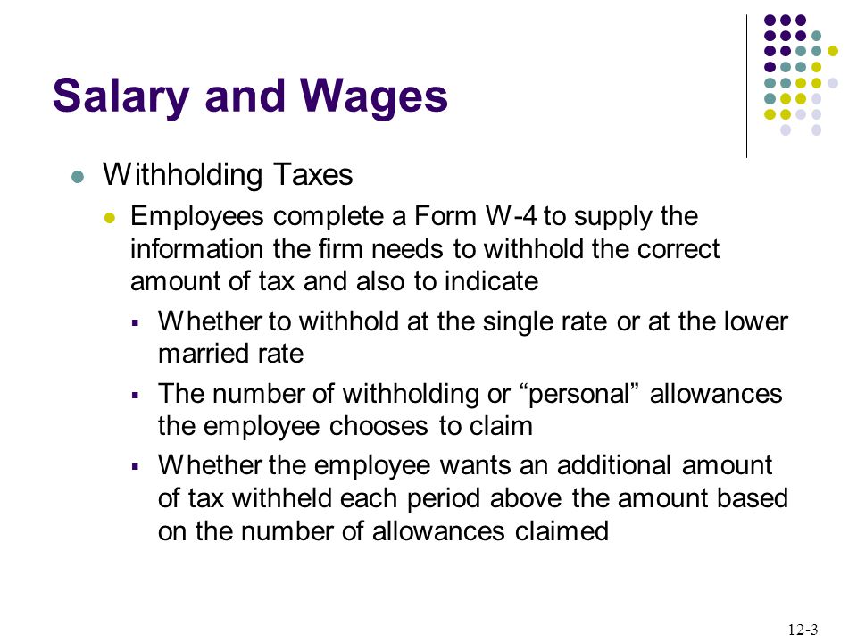 12-3 Salary and Wages Withholding Taxes Employees complete a Form W-4 to supply the information the firm needs to withhold the correct amount of tax and also to indicate  Whether to withhold at the single rate or at the lower married rate  The number of withholding or personal allowances the employee chooses to claim  Whether the employee wants an additional amount of tax withheld each period above the amount based on the number of allowances claimed