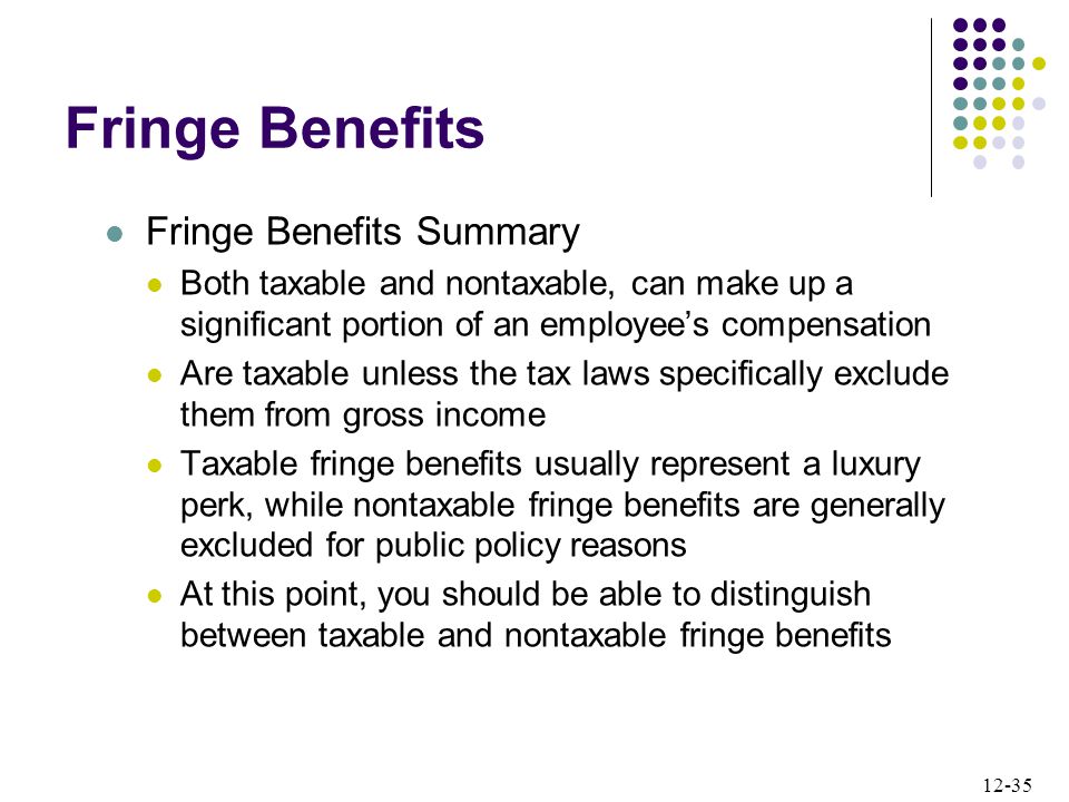 12-35 Fringe Benefits Fringe Benefits Summary Both taxable and nontaxable, can make up a significant portion of an employee’s compensation Are taxable unless the tax laws specifically exclude them from gross income Taxable fringe benefits usually represent a luxury perk, while nontaxable fringe benefits are generally excluded for public policy reasons At this point, you should be able to distinguish between taxable and nontaxable fringe benefits