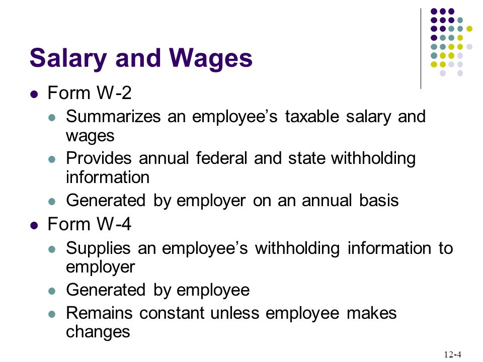 12-4 Salary and Wages Form W-2 Summarizes an employee’s taxable salary and wages Provides annual federal and state withholding information Generated by employer on an annual basis Form W-4 Supplies an employee’s withholding information to employer Generated by employee Remains constant unless employee makes changes