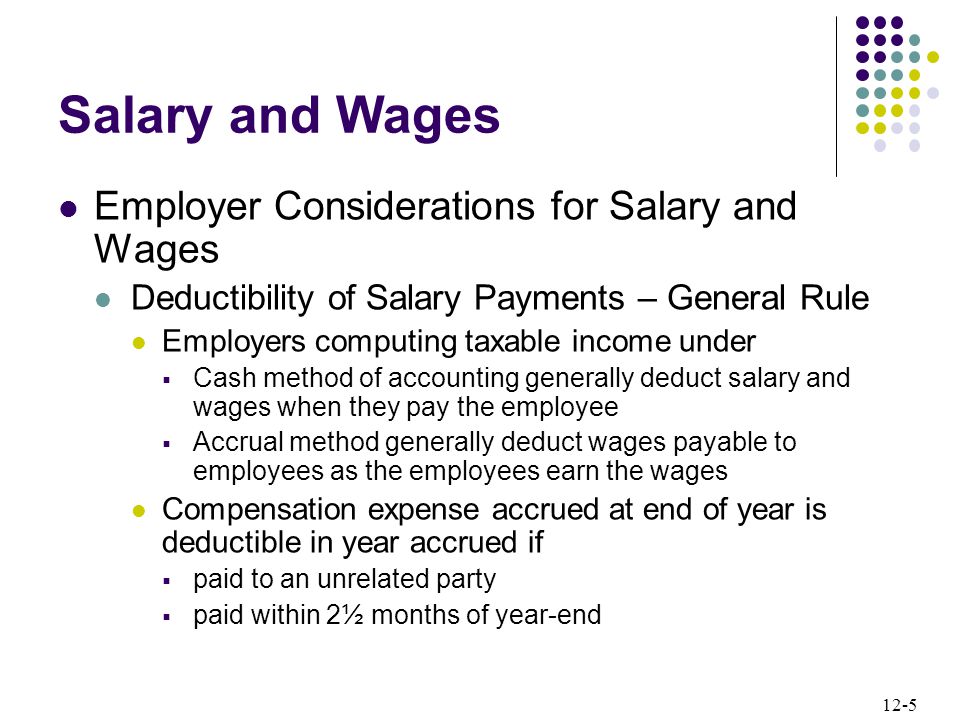 12-5 Employer Considerations for Salary and Wages Deductibility of Salary Payments – General Rule Employers computing taxable income under  Cash method of accounting generally deduct salary and wages when they pay the employee  Accrual method generally deduct wages payable to employees as the employees earn the wages Compensation expense accrued at end of year is deductible in year accrued if  paid to an unrelated party  paid within 2½ months of year-end Salary and Wages