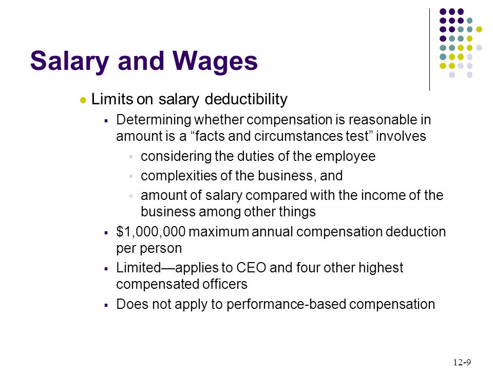 12-9 Salary and Wages Limits on salary deductibility  Determining whether compensation is reasonable in amount is a facts and circumstances test involves  considering the duties of the employee  complexities of the business, and  amount of salary compared with the income of the business among other things  $1,000,000 maximum annual compensation deduction per person  Limited—applies to CEO and four other highest compensated officers  Does not apply to performance-based compensation
