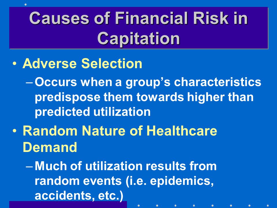 Causes of Financial Risk in Capitation Adverse Selection –Occurs when a group’s characteristics predispose them towards higher than predicted utilization Random Nature of Healthcare Demand –Much of utilization results from random events (i.e.