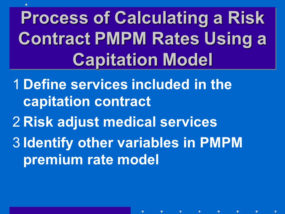 Process of Calculating a Risk Contract PMPM Rates Using a Capitation Model 1Define services included in the capitation contract 2Risk adjust medical services 3Identify other variables in PMPM premium rate model