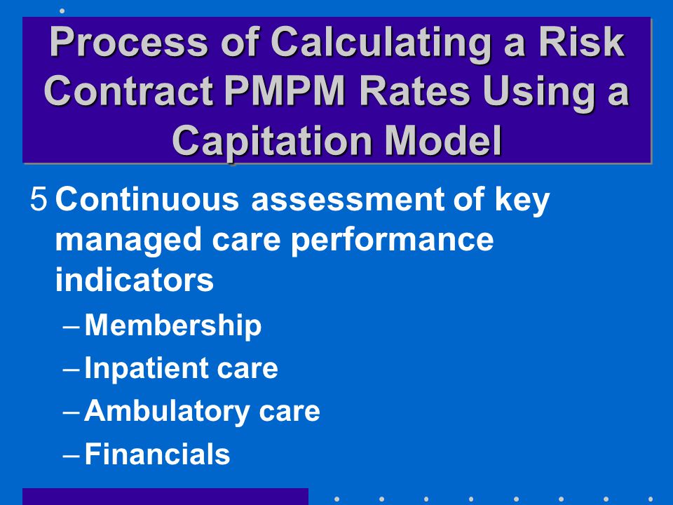Process of Calculating a Risk Contract PMPM Rates Using a Capitation Model 5Continuous assessment of key managed care performance indicators –Membership –Inpatient care –Ambulatory care –Financials