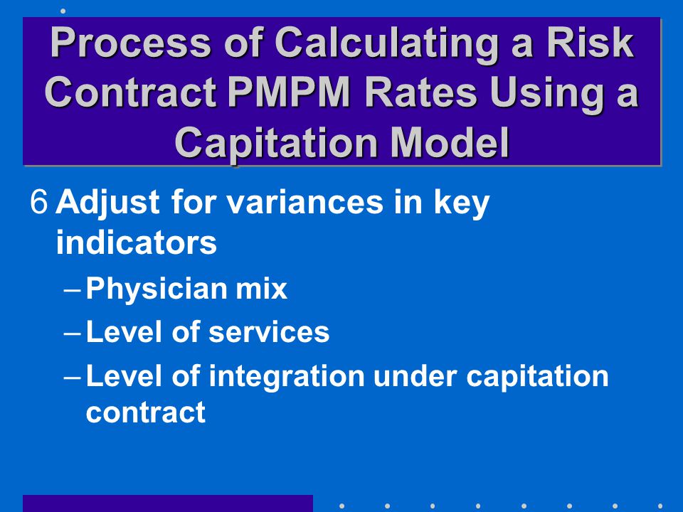 Process of Calculating a Risk Contract PMPM Rates Using a Capitation Model 6Adjust for variances in key indicators –Physician mix –Level of services –Level of integration under capitation contract