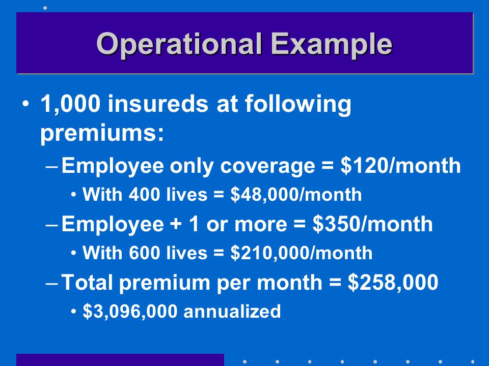 Operational Example 1,000 insureds at following premiums: –Employee only coverage = $120/month With 400 lives = $48,000/month –Employee + 1 or more = $350/month With 600 lives = $210,000/month –Total premium per month = $258,000 $3,096,000 annualized