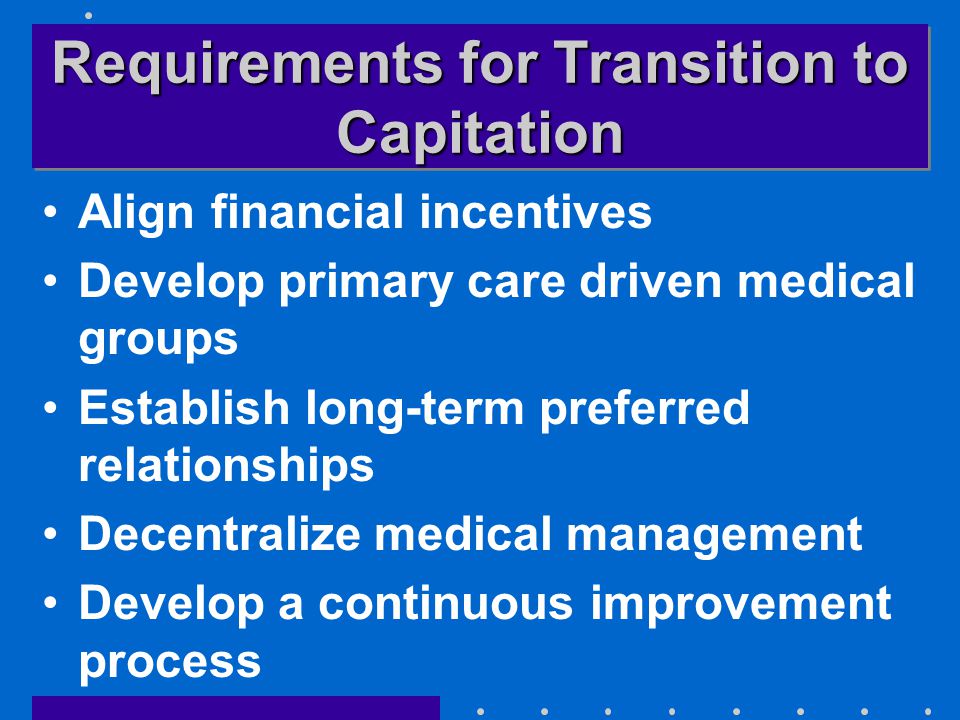 Requirements for Transition to Capitation Align financial incentives Develop primary care driven medical groups Establish long-term preferred relationships Decentralize medical management Develop a continuous improvement process