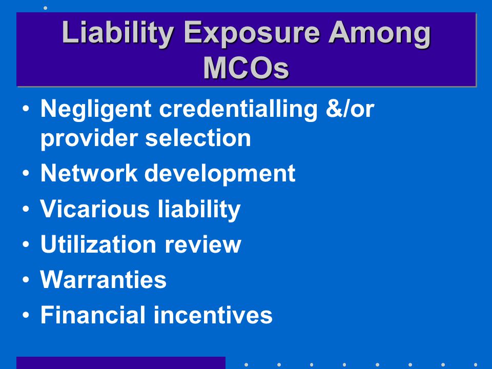 Liability Exposure Among MCOs Negligent credentialling &/or provider selection Network development Vicarious liability Utilization review Warranties Financial incentives