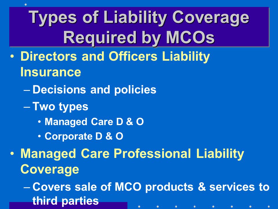 Types of Liability Coverage Required by MCOs Directors and Officers Liability Insurance –Decisions and policies –Two types Managed Care D & O Corporate D & O Managed Care Professional Liability Coverage –Covers sale of MCO products & services to third parties