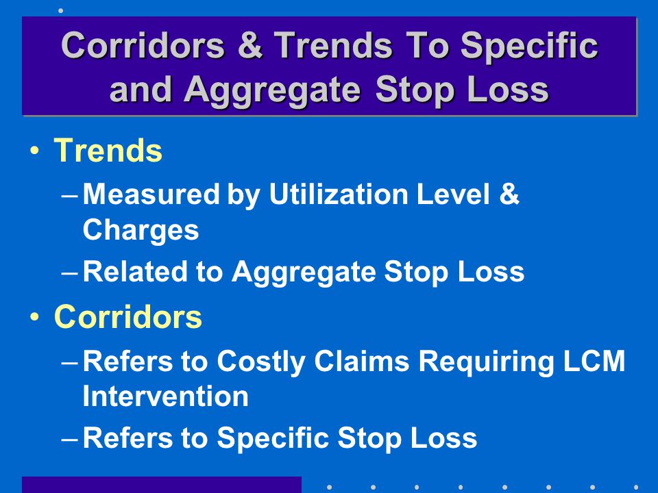 Corridors & Trends To Specific and Aggregate Stop Loss Trends –Measured by Utilization Level & Charges –Related to Aggregate Stop Loss Corridors –Refers to Costly Claims Requiring LCM Intervention –Refers to Specific Stop Loss