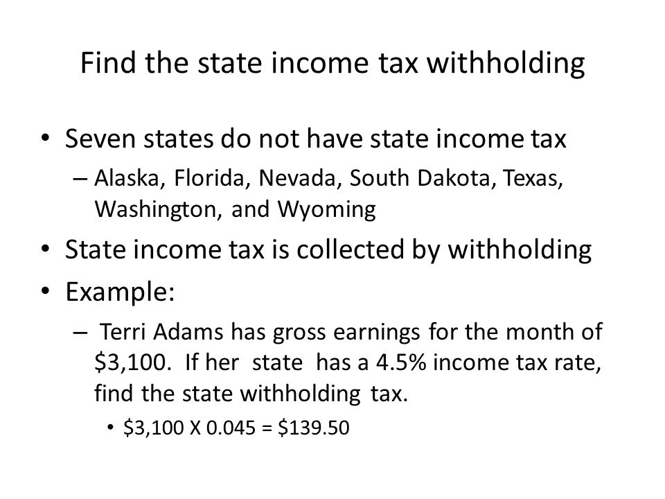Find the state income tax withholding Seven states do not have state income tax – Alaska, Florida, Nevada, South Dakota, Texas, Washington, and Wyoming State income tax is collected by withholding Example: – Terri Adams has gross earnings for the month of $3,100.