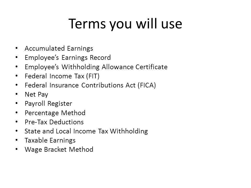 Terms you will use Accumulated Earnings Employee’s Earnings Record Employee’s Withholding Allowance Certificate Federal Income Tax (FIT) Federal Insurance Contributions Act (FICA) Net Pay Payroll Register Percentage Method Pre-Tax Deductions State and Local Income Tax Withholding Taxable Earnings Wage Bracket Method