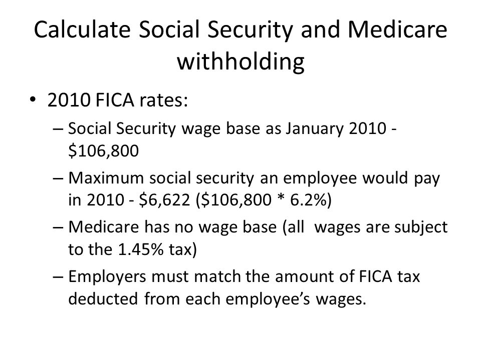 Calculate Social Security and Medicare withholding 2010 FICA rates: – Social Security wage base as January $106,800 – Maximum social security an employee would pay in $6,622 ($106,800 * 6.2%) – Medicare has no wage base (all wages are subject to the 1.45% tax) – Employers must match the amount of FICA tax deducted from each employee’s wages.