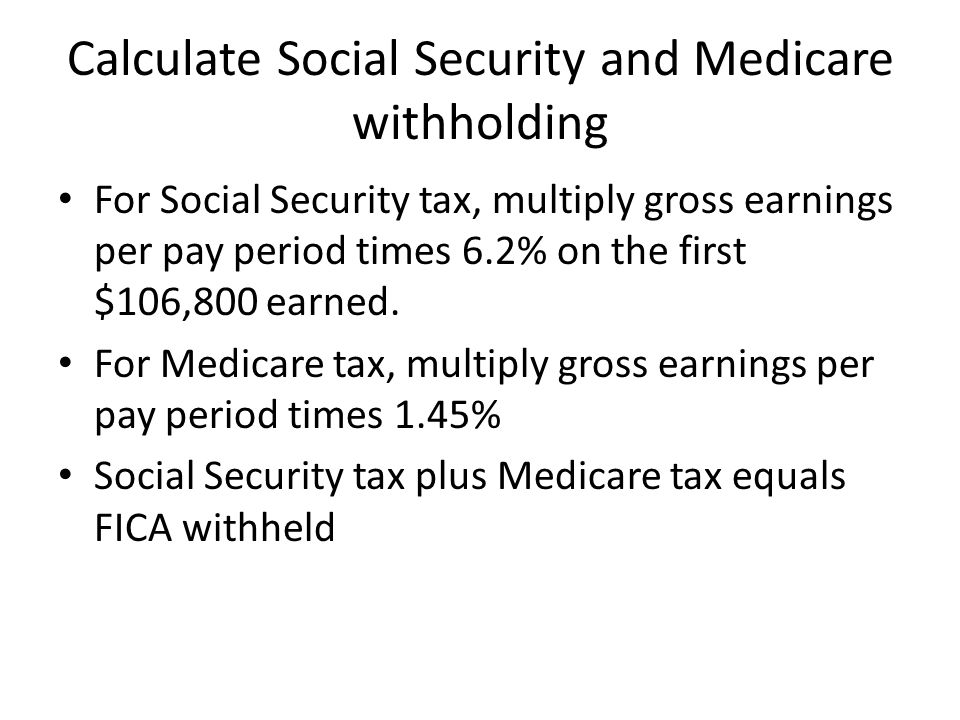Calculate Social Security and Medicare withholding For Social Security tax, multiply gross earnings per pay period times 6.2% on the first $106,800 earned.