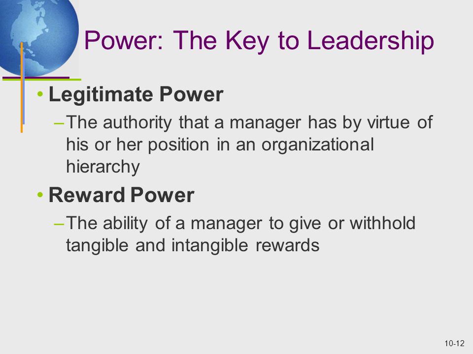 10-12 Power: The Key to Leadership Legitimate Power –The authority that a manager has by virtue of his or her position in an organizational hierarchy Reward Power –The ability of a manager to give or withhold tangible and intangible rewards