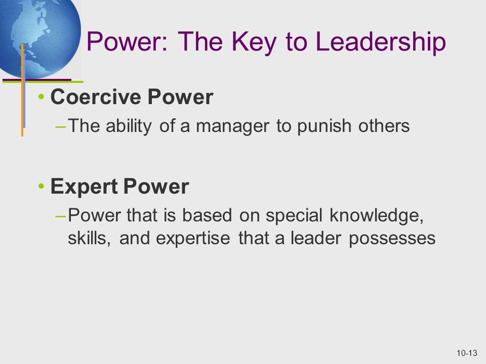 10-13 Power: The Key to Leadership Coercive Power –The ability of a manager to punish others Expert Power –Power that is based on special knowledge, skills, and expertise that a leader possesses