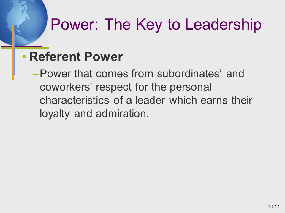 10-14 Power: The Key to Leadership Referent Power –Power that comes from subordinates’ and coworkers’ respect for the personal characteristics of a leader which earns their loyalty and admiration.