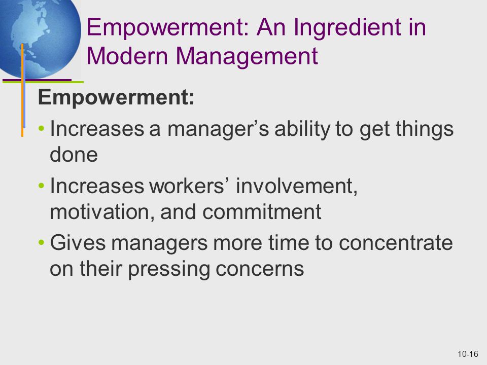 10-16 Empowerment: An Ingredient in Modern Management Empowerment: Increases a manager’s ability to get things done Increases workers’ involvement, motivation, and commitment Gives managers more time to concentrate on their pressing concerns
