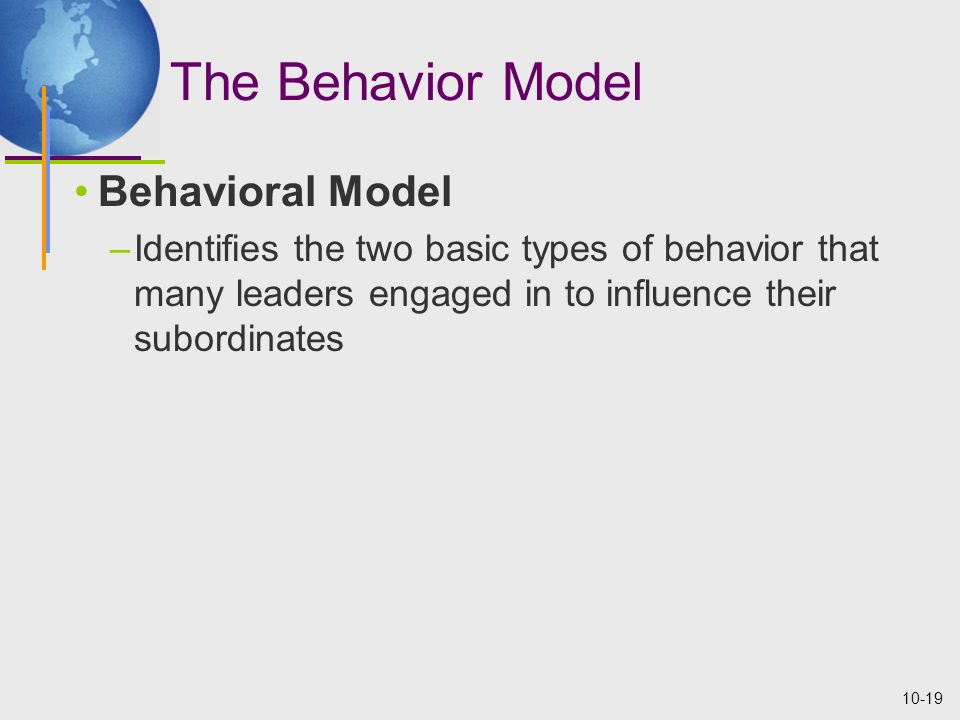 10-19 The Behavior Model Behavioral Model –Identifies the two basic types of behavior that many leaders engaged in to influence their subordinates
