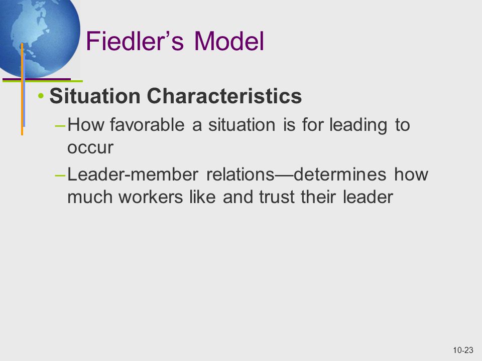 10-23 Fiedler’s Model Situation Characteristics –How favorable a situation is for leading to occur –Leader-member relations—determines how much workers like and trust their leader