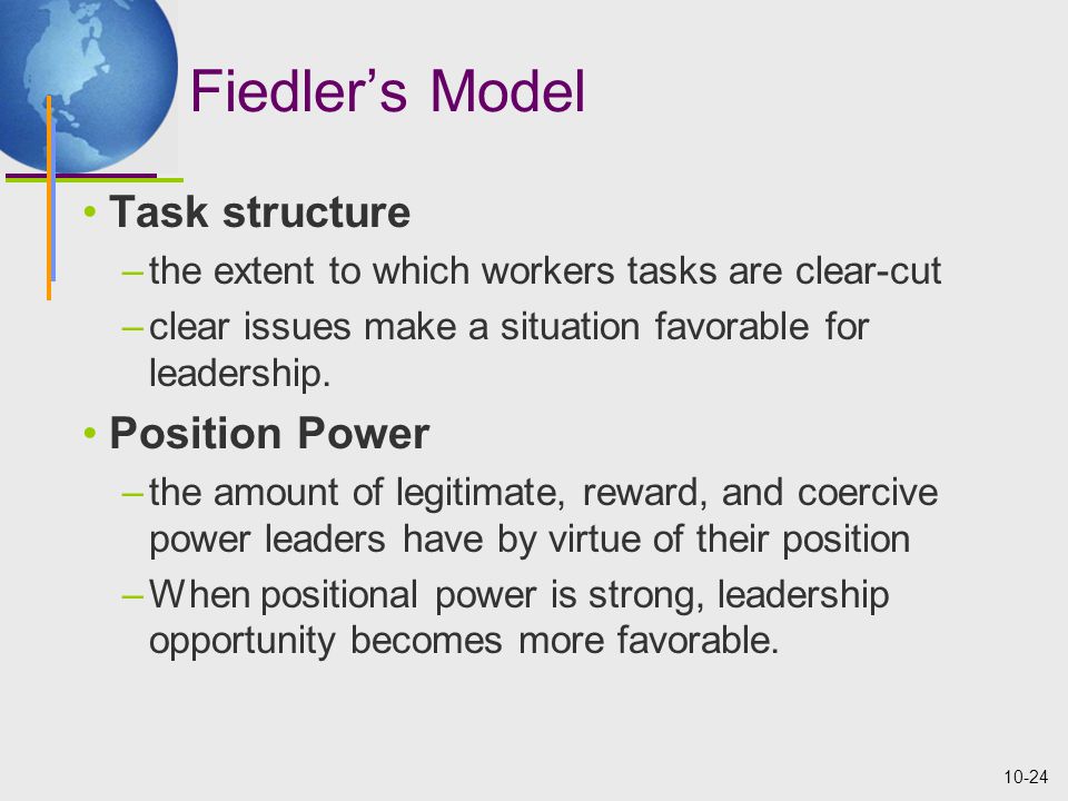 10-24 Fiedler’s Model Task structure –the extent to which workers tasks are clear-cut –clear issues make a situation favorable for leadership.
